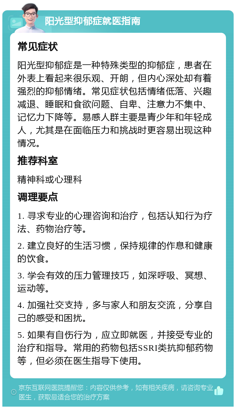 阳光型抑郁症就医指南 常见症状 阳光型抑郁症是一种特殊类型的抑郁症，患者在外表上看起来很乐观、开朗，但内心深处却有着强烈的抑郁情绪。常见症状包括情绪低落、兴趣减退、睡眠和食欲问题、自卑、注意力不集中、记忆力下降等。易感人群主要是青少年和年轻成人，尤其是在面临压力和挑战时更容易出现这种情况。 推荐科室 精神科或心理科 调理要点 1. 寻求专业的心理咨询和治疗，包括认知行为疗法、药物治疗等。 2. 建立良好的生活习惯，保持规律的作息和健康的饮食。 3. 学会有效的压力管理技巧，如深呼吸、冥想、运动等。 4. 加强社交支持，多与家人和朋友交流，分享自己的感受和困扰。 5. 如果有自伤行为，应立即就医，并接受专业的治疗和指导。常用的药物包括SSRI类抗抑郁药物等，但必须在医生指导下使用。