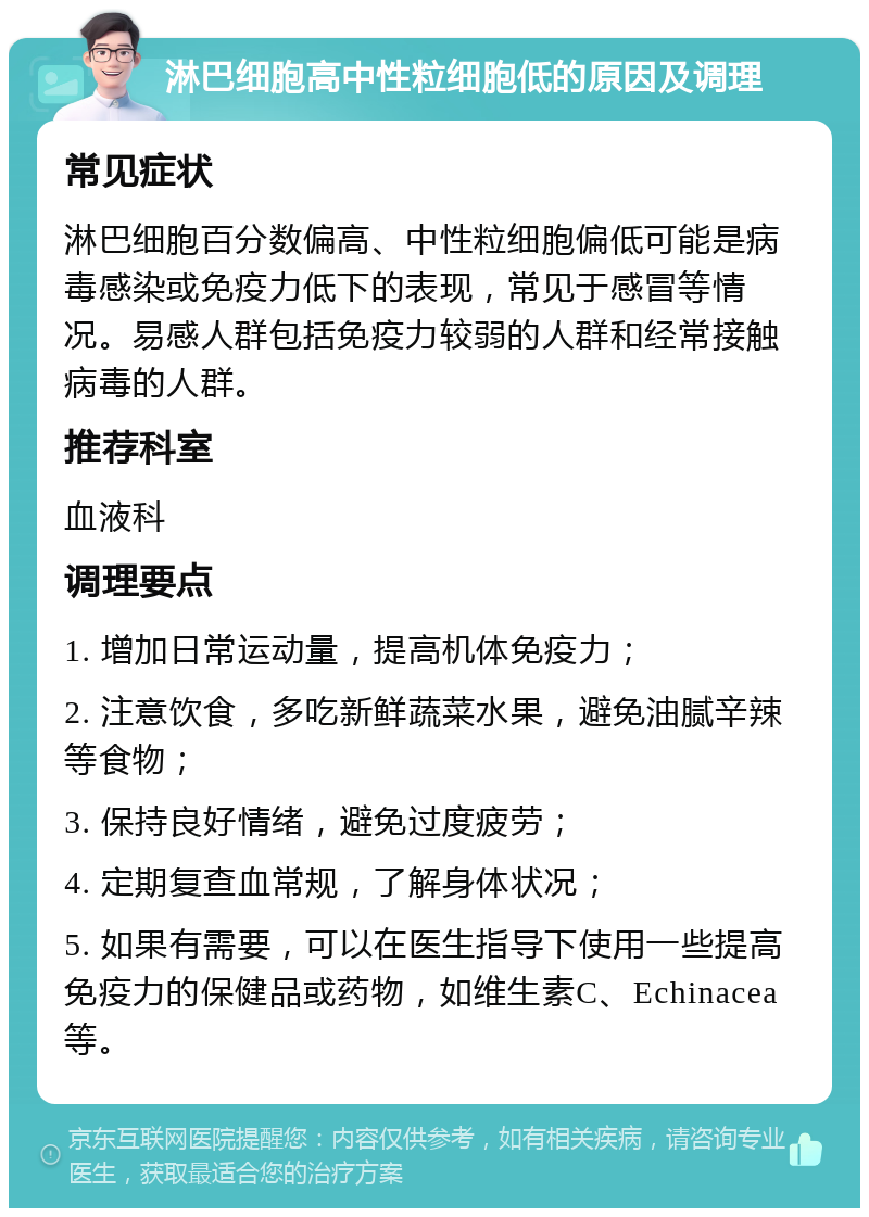 淋巴细胞高中性粒细胞低的原因及调理 常见症状 淋巴细胞百分数偏高、中性粒细胞偏低可能是病毒感染或免疫力低下的表现，常见于感冒等情况。易感人群包括免疫力较弱的人群和经常接触病毒的人群。 推荐科室 血液科 调理要点 1. 增加日常运动量，提高机体免疫力； 2. 注意饮食，多吃新鲜蔬菜水果，避免油腻辛辣等食物； 3. 保持良好情绪，避免过度疲劳； 4. 定期复查血常规，了解身体状况； 5. 如果有需要，可以在医生指导下使用一些提高免疫力的保健品或药物，如维生素C、Echinacea等。