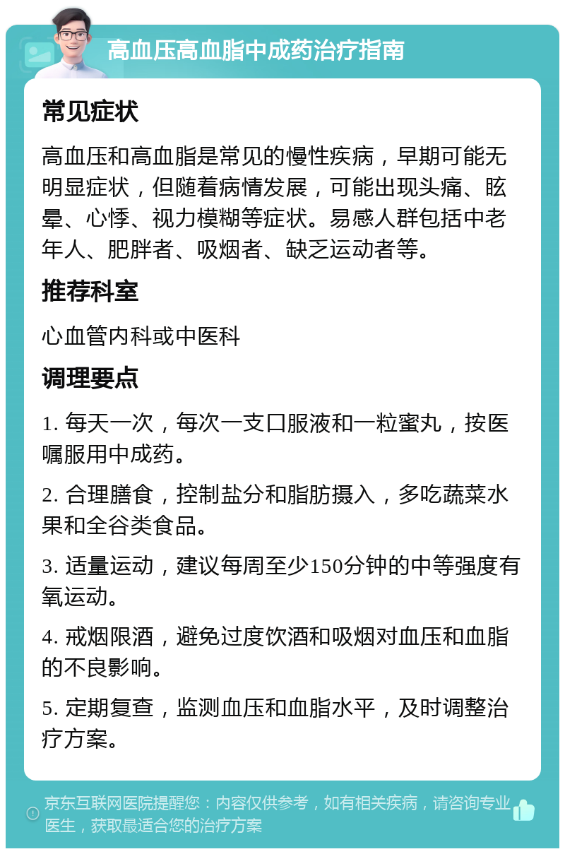 高血压高血脂中成药治疗指南 常见症状 高血压和高血脂是常见的慢性疾病，早期可能无明显症状，但随着病情发展，可能出现头痛、眩晕、心悸、视力模糊等症状。易感人群包括中老年人、肥胖者、吸烟者、缺乏运动者等。 推荐科室 心血管内科或中医科 调理要点 1. 每天一次，每次一支口服液和一粒蜜丸，按医嘱服用中成药。 2. 合理膳食，控制盐分和脂肪摄入，多吃蔬菜水果和全谷类食品。 3. 适量运动，建议每周至少150分钟的中等强度有氧运动。 4. 戒烟限酒，避免过度饮酒和吸烟对血压和血脂的不良影响。 5. 定期复查，监测血压和血脂水平，及时调整治疗方案。