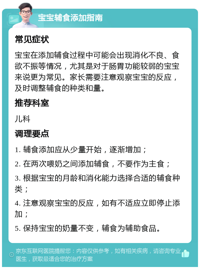 宝宝辅食添加指南 常见症状 宝宝在添加辅食过程中可能会出现消化不良、食欲不振等情况，尤其是对于肠胃功能较弱的宝宝来说更为常见。家长需要注意观察宝宝的反应，及时调整辅食的种类和量。 推荐科室 儿科 调理要点 1. 辅食添加应从少量开始，逐渐增加； 2. 在两次喂奶之间添加辅食，不要作为主食； 3. 根据宝宝的月龄和消化能力选择合适的辅食种类； 4. 注意观察宝宝的反应，如有不适应立即停止添加； 5. 保持宝宝的奶量不变，辅食为辅助食品。