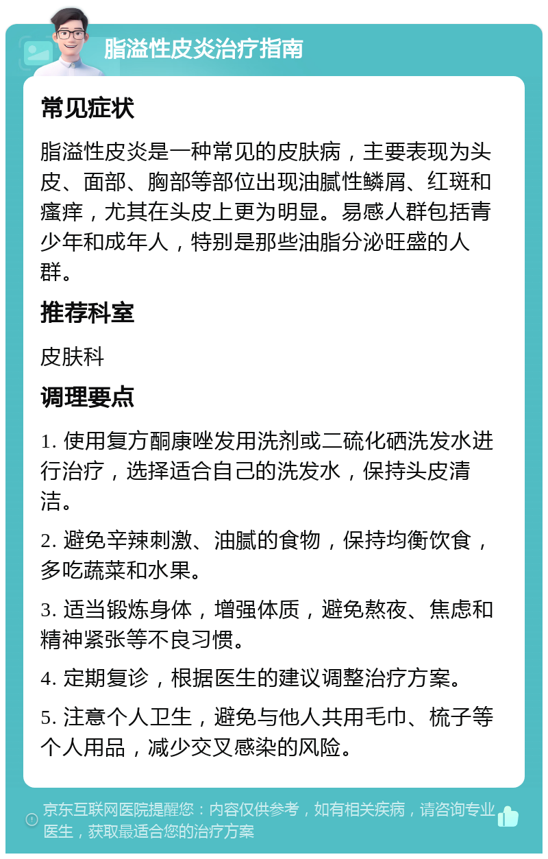 脂溢性皮炎治疗指南 常见症状 脂溢性皮炎是一种常见的皮肤病，主要表现为头皮、面部、胸部等部位出现油腻性鳞屑、红斑和瘙痒，尤其在头皮上更为明显。易感人群包括青少年和成年人，特别是那些油脂分泌旺盛的人群。 推荐科室 皮肤科 调理要点 1. 使用复方酮康唑发用洗剂或二硫化硒洗发水进行治疗，选择适合自己的洗发水，保持头皮清洁。 2. 避免辛辣刺激、油腻的食物，保持均衡饮食，多吃蔬菜和水果。 3. 适当锻炼身体，增强体质，避免熬夜、焦虑和精神紧张等不良习惯。 4. 定期复诊，根据医生的建议调整治疗方案。 5. 注意个人卫生，避免与他人共用毛巾、梳子等个人用品，减少交叉感染的风险。