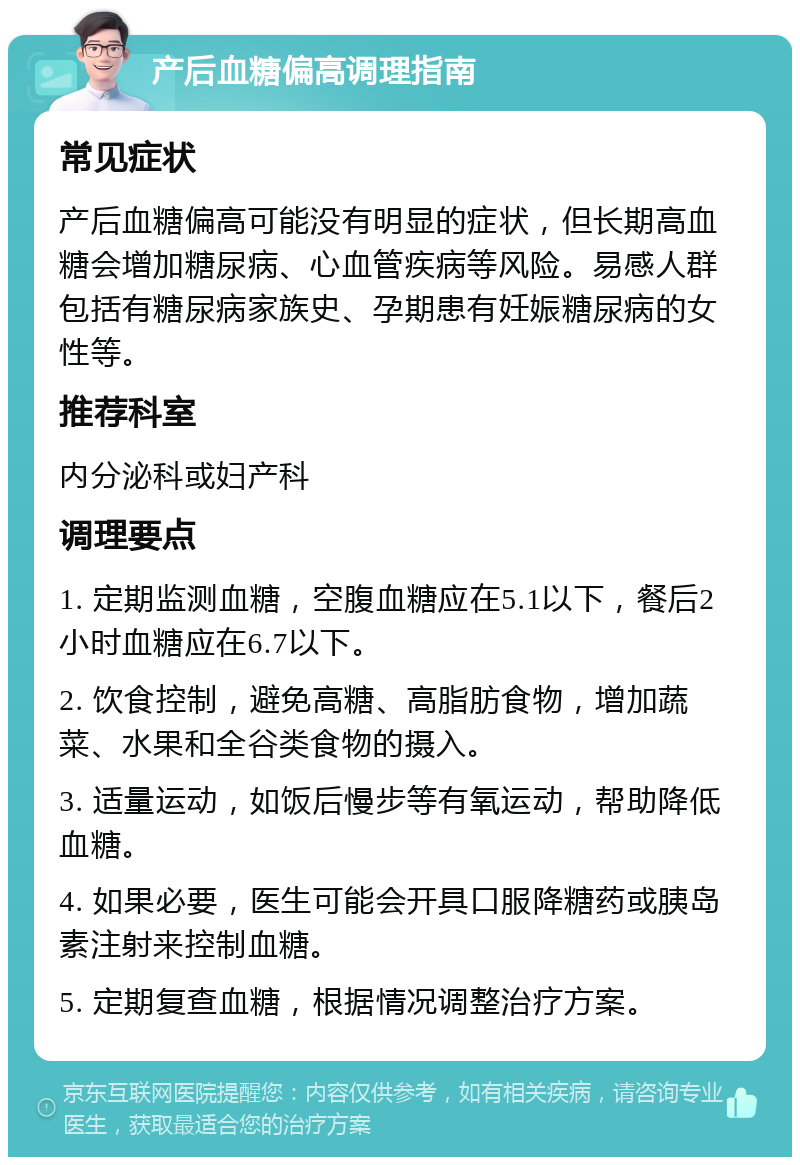 产后血糖偏高调理指南 常见症状 产后血糖偏高可能没有明显的症状，但长期高血糖会增加糖尿病、心血管疾病等风险。易感人群包括有糖尿病家族史、孕期患有妊娠糖尿病的女性等。 推荐科室 内分泌科或妇产科 调理要点 1. 定期监测血糖，空腹血糖应在5.1以下，餐后2小时血糖应在6.7以下。 2. 饮食控制，避免高糖、高脂肪食物，增加蔬菜、水果和全谷类食物的摄入。 3. 适量运动，如饭后慢步等有氧运动，帮助降低血糖。 4. 如果必要，医生可能会开具口服降糖药或胰岛素注射来控制血糖。 5. 定期复查血糖，根据情况调整治疗方案。