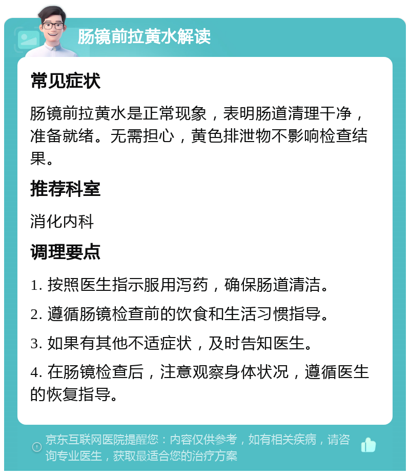 肠镜前拉黄水解读 常见症状 肠镜前拉黄水是正常现象，表明肠道清理干净，准备就绪。无需担心，黄色排泄物不影响检查结果。 推荐科室 消化内科 调理要点 1. 按照医生指示服用泻药，确保肠道清洁。 2. 遵循肠镜检查前的饮食和生活习惯指导。 3. 如果有其他不适症状，及时告知医生。 4. 在肠镜检查后，注意观察身体状况，遵循医生的恢复指导。