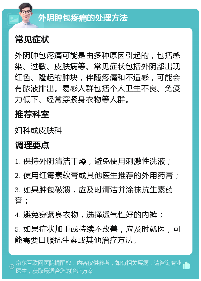 外阴肿包疼痛的处理方法 常见症状 外阴肿包疼痛可能是由多种原因引起的，包括感染、过敏、皮肤病等。常见症状包括外阴部出现红色、隆起的肿块，伴随疼痛和不适感，可能会有脓液排出。易感人群包括个人卫生不良、免疫力低下、经常穿紧身衣物等人群。 推荐科室 妇科或皮肤科 调理要点 1. 保持外阴清洁干燥，避免使用刺激性洗液； 2. 使用红霉素软膏或其他医生推荐的外用药膏； 3. 如果肿包破溃，应及时清洁并涂抹抗生素药膏； 4. 避免穿紧身衣物，选择透气性好的内裤； 5. 如果症状加重或持续不改善，应及时就医，可能需要口服抗生素或其他治疗方法。