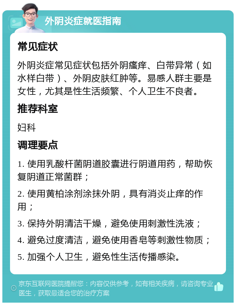 外阴炎症就医指南 常见症状 外阴炎症常见症状包括外阴瘙痒、白带异常（如水样白带）、外阴皮肤红肿等。易感人群主要是女性，尤其是性生活频繁、个人卫生不良者。 推荐科室 妇科 调理要点 1. 使用乳酸杆菌阴道胶囊进行阴道用药，帮助恢复阴道正常菌群； 2. 使用黄柏涂剂涂抹外阴，具有消炎止痒的作用； 3. 保持外阴清洁干燥，避免使用刺激性洗液； 4. 避免过度清洁，避免使用香皂等刺激性物质； 5. 加强个人卫生，避免性生活传播感染。