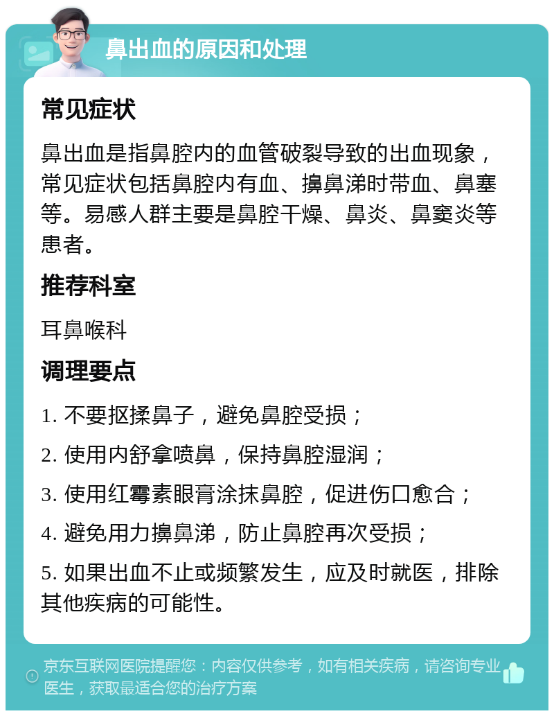 鼻出血的原因和处理 常见症状 鼻出血是指鼻腔内的血管破裂导致的出血现象，常见症状包括鼻腔内有血、擤鼻涕时带血、鼻塞等。易感人群主要是鼻腔干燥、鼻炎、鼻窦炎等患者。 推荐科室 耳鼻喉科 调理要点 1. 不要抠揉鼻子，避免鼻腔受损； 2. 使用内舒拿喷鼻，保持鼻腔湿润； 3. 使用红霉素眼膏涂抹鼻腔，促进伤口愈合； 4. 避免用力擤鼻涕，防止鼻腔再次受损； 5. 如果出血不止或频繁发生，应及时就医，排除其他疾病的可能性。