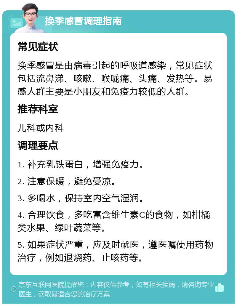 换季感冒调理指南 常见症状 换季感冒是由病毒引起的呼吸道感染，常见症状包括流鼻涕、咳嗽、喉咙痛、头痛、发热等。易感人群主要是小朋友和免疫力较低的人群。 推荐科室 儿科或内科 调理要点 1. 补充乳铁蛋白，增强免疫力。 2. 注意保暖，避免受凉。 3. 多喝水，保持室内空气湿润。 4. 合理饮食，多吃富含维生素C的食物，如柑橘类水果、绿叶蔬菜等。 5. 如果症状严重，应及时就医，遵医嘱使用药物治疗，例如退烧药、止咳药等。