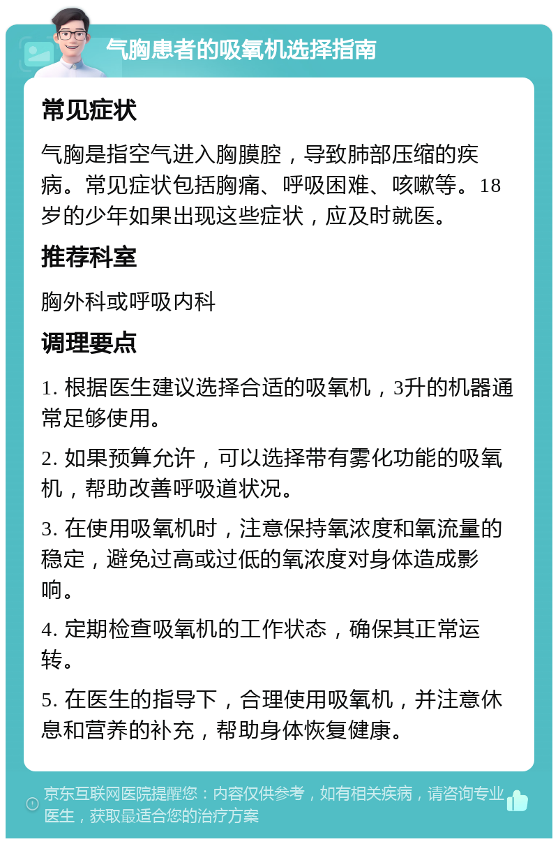 气胸患者的吸氧机选择指南 常见症状 气胸是指空气进入胸膜腔，导致肺部压缩的疾病。常见症状包括胸痛、呼吸困难、咳嗽等。18岁的少年如果出现这些症状，应及时就医。 推荐科室 胸外科或呼吸内科 调理要点 1. 根据医生建议选择合适的吸氧机，3升的机器通常足够使用。 2. 如果预算允许，可以选择带有雾化功能的吸氧机，帮助改善呼吸道状况。 3. 在使用吸氧机时，注意保持氧浓度和氧流量的稳定，避免过高或过低的氧浓度对身体造成影响。 4. 定期检查吸氧机的工作状态，确保其正常运转。 5. 在医生的指导下，合理使用吸氧机，并注意休息和营养的补充，帮助身体恢复健康。