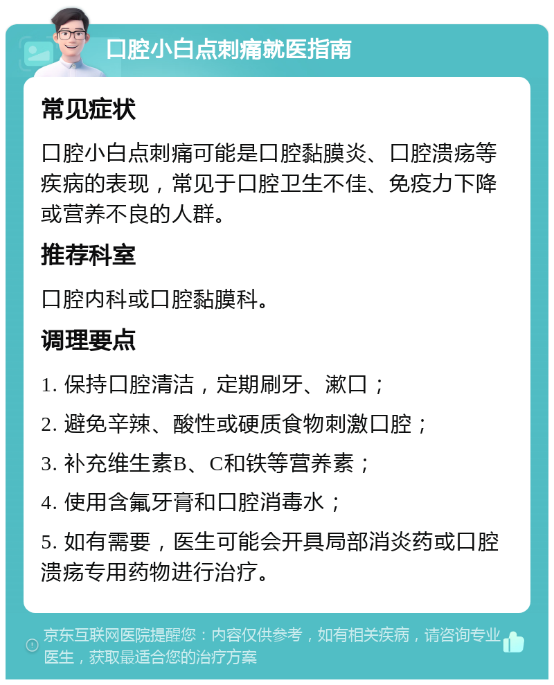 口腔小白点刺痛就医指南 常见症状 口腔小白点刺痛可能是口腔黏膜炎、口腔溃疡等疾病的表现，常见于口腔卫生不佳、免疫力下降或营养不良的人群。 推荐科室 口腔内科或口腔黏膜科。 调理要点 1. 保持口腔清洁，定期刷牙、漱口； 2. 避免辛辣、酸性或硬质食物刺激口腔； 3. 补充维生素B、C和铁等营养素； 4. 使用含氟牙膏和口腔消毒水； 5. 如有需要，医生可能会开具局部消炎药或口腔溃疡专用药物进行治疗。