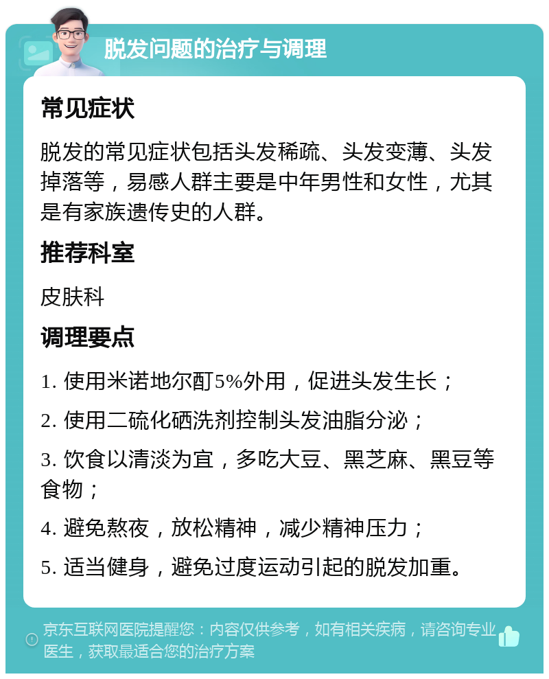 脱发问题的治疗与调理 常见症状 脱发的常见症状包括头发稀疏、头发变薄、头发掉落等，易感人群主要是中年男性和女性，尤其是有家族遗传史的人群。 推荐科室 皮肤科 调理要点 1. 使用米诺地尔酊5%外用，促进头发生长； 2. 使用二硫化硒洗剂控制头发油脂分泌； 3. 饮食以清淡为宜，多吃大豆、黑芝麻、黑豆等食物； 4. 避免熬夜，放松精神，减少精神压力； 5. 适当健身，避免过度运动引起的脱发加重。