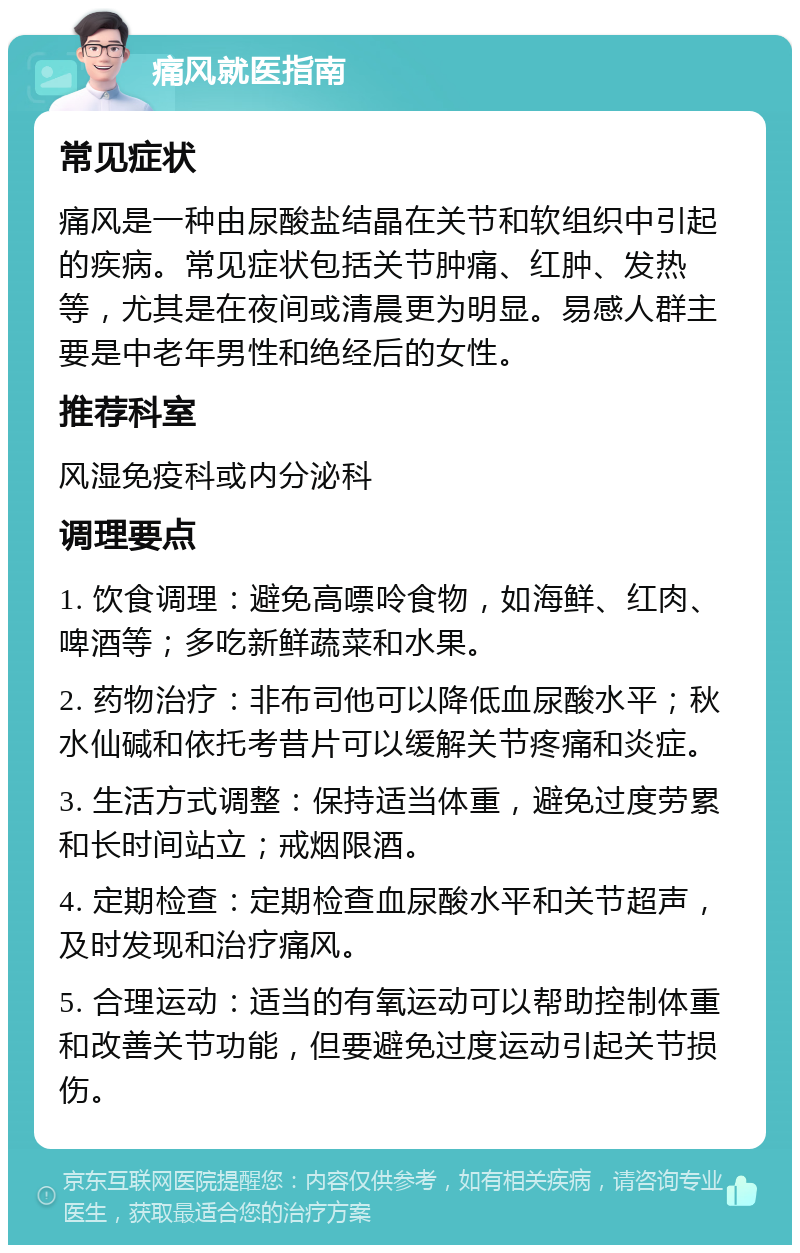 痛风就医指南 常见症状 痛风是一种由尿酸盐结晶在关节和软组织中引起的疾病。常见症状包括关节肿痛、红肿、发热等，尤其是在夜间或清晨更为明显。易感人群主要是中老年男性和绝经后的女性。 推荐科室 风湿免疫科或内分泌科 调理要点 1. 饮食调理：避免高嘌呤食物，如海鲜、红肉、啤酒等；多吃新鲜蔬菜和水果。 2. 药物治疗：非布司他可以降低血尿酸水平；秋水仙碱和依托考昔片可以缓解关节疼痛和炎症。 3. 生活方式调整：保持适当体重，避免过度劳累和长时间站立；戒烟限酒。 4. 定期检查：定期检查血尿酸水平和关节超声，及时发现和治疗痛风。 5. 合理运动：适当的有氧运动可以帮助控制体重和改善关节功能，但要避免过度运动引起关节损伤。