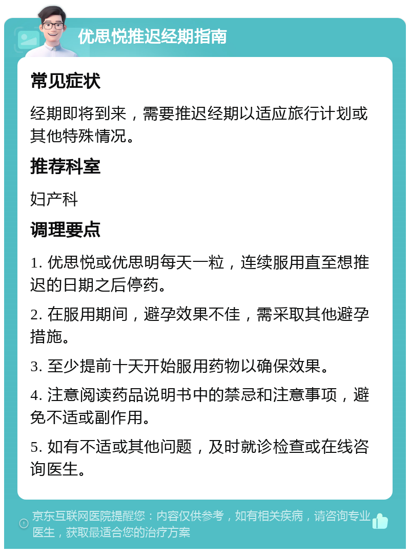 优思悦推迟经期指南 常见症状 经期即将到来，需要推迟经期以适应旅行计划或其他特殊情况。 推荐科室 妇产科 调理要点 1. 优思悦或优思明每天一粒，连续服用直至想推迟的日期之后停药。 2. 在服用期间，避孕效果不佳，需采取其他避孕措施。 3. 至少提前十天开始服用药物以确保效果。 4. 注意阅读药品说明书中的禁忌和注意事项，避免不适或副作用。 5. 如有不适或其他问题，及时就诊检查或在线咨询医生。