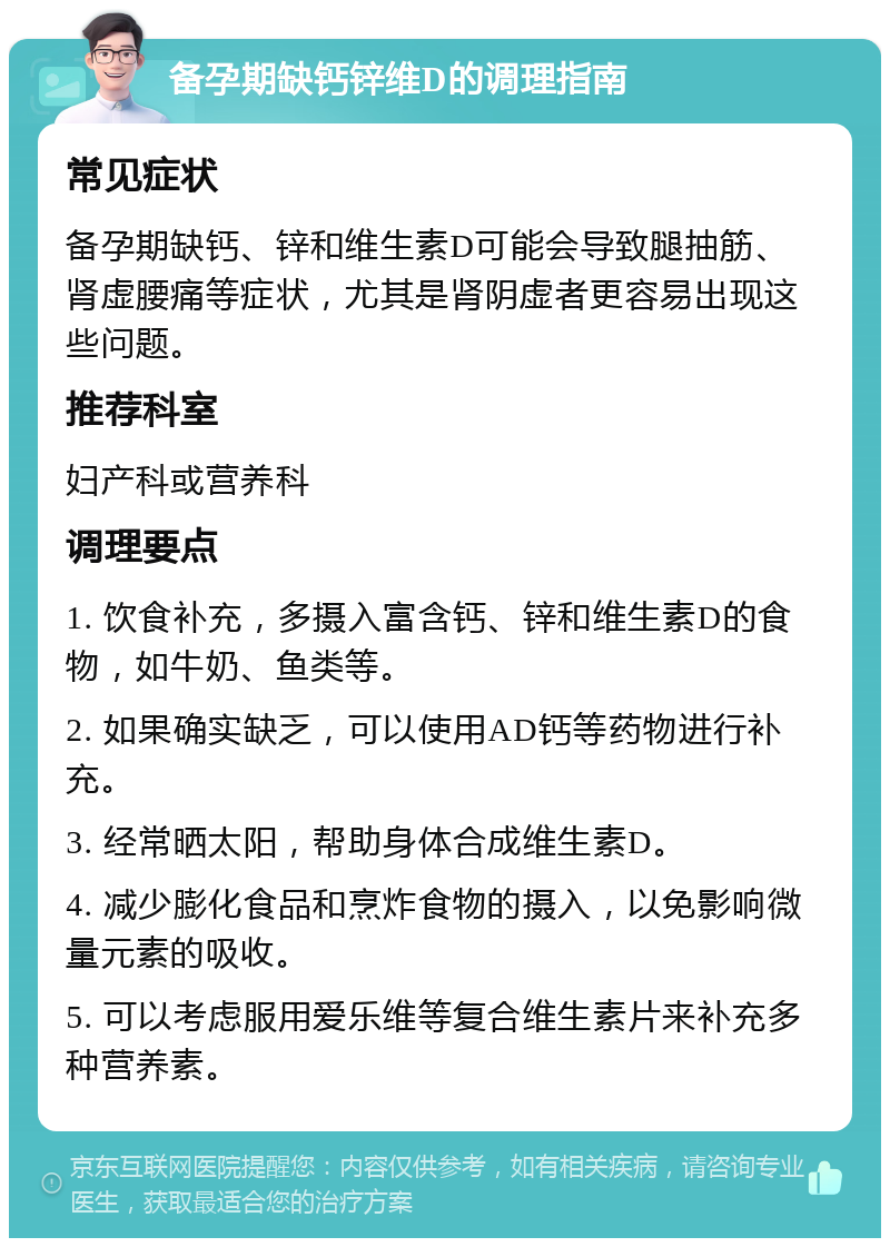 备孕期缺钙锌维D的调理指南 常见症状 备孕期缺钙、锌和维生素D可能会导致腿抽筋、肾虚腰痛等症状，尤其是肾阴虚者更容易出现这些问题。 推荐科室 妇产科或营养科 调理要点 1. 饮食补充，多摄入富含钙、锌和维生素D的食物，如牛奶、鱼类等。 2. 如果确实缺乏，可以使用AD钙等药物进行补充。 3. 经常晒太阳，帮助身体合成维生素D。 4. 减少膨化食品和烹炸食物的摄入，以免影响微量元素的吸收。 5. 可以考虑服用爱乐维等复合维生素片来补充多种营养素。