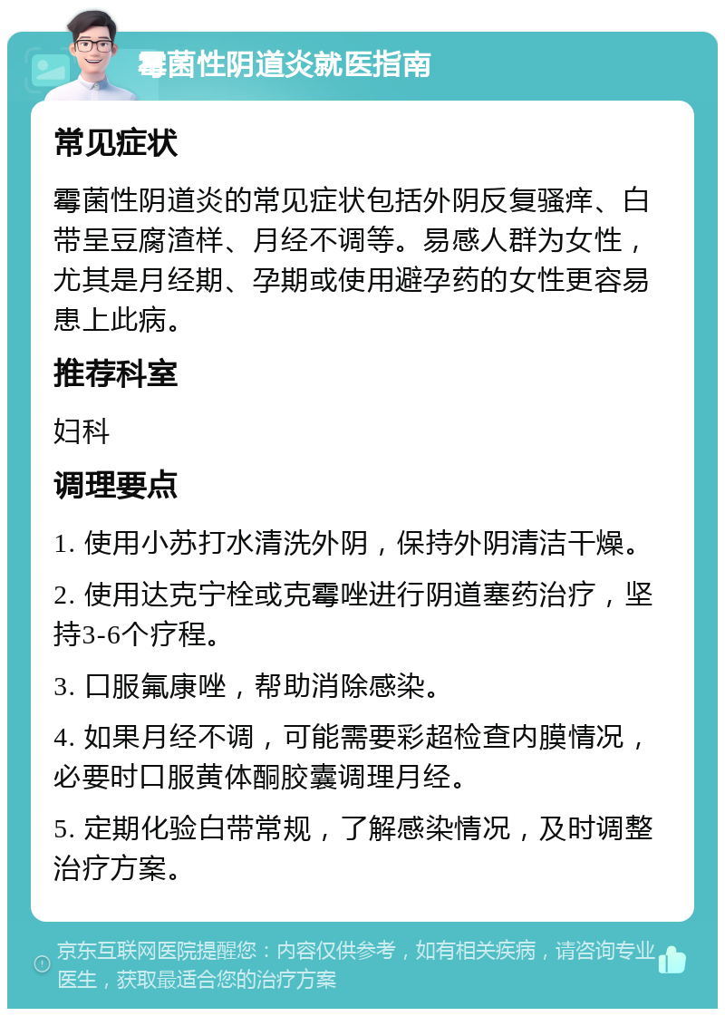 霉菌性阴道炎就医指南 常见症状 霉菌性阴道炎的常见症状包括外阴反复骚痒、白带呈豆腐渣样、月经不调等。易感人群为女性，尤其是月经期、孕期或使用避孕药的女性更容易患上此病。 推荐科室 妇科 调理要点 1. 使用小苏打水清洗外阴，保持外阴清洁干燥。 2. 使用达克宁栓或克霉唑进行阴道塞药治疗，坚持3-6个疗程。 3. 口服氟康唑，帮助消除感染。 4. 如果月经不调，可能需要彩超检查内膜情况，必要时口服黄体酮胶囊调理月经。 5. 定期化验白带常规，了解感染情况，及时调整治疗方案。