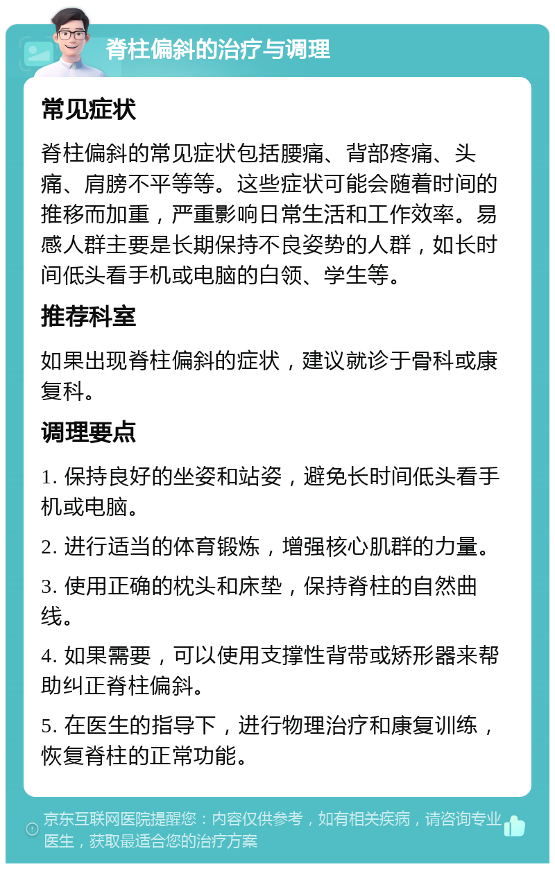 脊柱偏斜的治疗与调理 常见症状 脊柱偏斜的常见症状包括腰痛、背部疼痛、头痛、肩膀不平等等。这些症状可能会随着时间的推移而加重，严重影响日常生活和工作效率。易感人群主要是长期保持不良姿势的人群，如长时间低头看手机或电脑的白领、学生等。 推荐科室 如果出现脊柱偏斜的症状，建议就诊于骨科或康复科。 调理要点 1. 保持良好的坐姿和站姿，避免长时间低头看手机或电脑。 2. 进行适当的体育锻炼，增强核心肌群的力量。 3. 使用正确的枕头和床垫，保持脊柱的自然曲线。 4. 如果需要，可以使用支撑性背带或矫形器来帮助纠正脊柱偏斜。 5. 在医生的指导下，进行物理治疗和康复训练，恢复脊柱的正常功能。