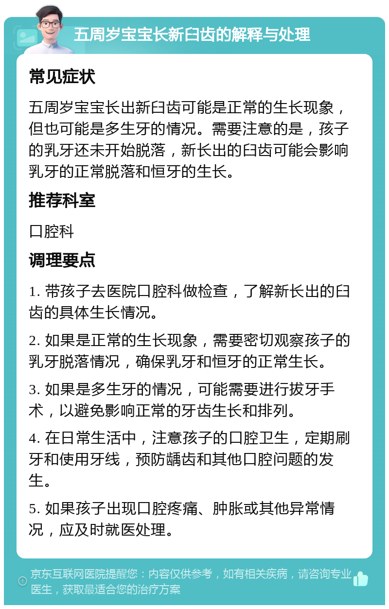 五周岁宝宝长新臼齿的解释与处理 常见症状 五周岁宝宝长出新臼齿可能是正常的生长现象，但也可能是多生牙的情况。需要注意的是，孩子的乳牙还未开始脱落，新长出的臼齿可能会影响乳牙的正常脱落和恒牙的生长。 推荐科室 口腔科 调理要点 1. 带孩子去医院口腔科做检查，了解新长出的臼齿的具体生长情况。 2. 如果是正常的生长现象，需要密切观察孩子的乳牙脱落情况，确保乳牙和恒牙的正常生长。 3. 如果是多生牙的情况，可能需要进行拔牙手术，以避免影响正常的牙齿生长和排列。 4. 在日常生活中，注意孩子的口腔卫生，定期刷牙和使用牙线，预防龋齿和其他口腔问题的发生。 5. 如果孩子出现口腔疼痛、肿胀或其他异常情况，应及时就医处理。