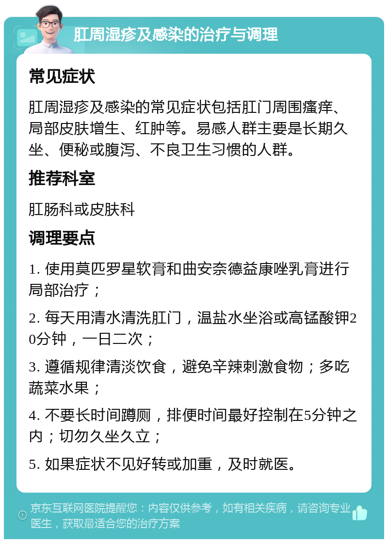 肛周湿疹及感染的治疗与调理 常见症状 肛周湿疹及感染的常见症状包括肛门周围瘙痒、局部皮肤增生、红肿等。易感人群主要是长期久坐、便秘或腹泻、不良卫生习惯的人群。 推荐科室 肛肠科或皮肤科 调理要点 1. 使用莫匹罗星软膏和曲安奈德益康唑乳膏进行局部治疗； 2. 每天用清水清洗肛门，温盐水坐浴或高锰酸钾20分钟，一日二次； 3. 遵循规律清淡饮食，避免辛辣刺激食物；多吃蔬菜水果； 4. 不要长时间蹲厕，排便时间最好控制在5分钟之内；切勿久坐久立； 5. 如果症状不见好转或加重，及时就医。