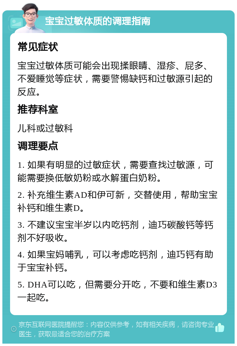 宝宝过敏体质的调理指南 常见症状 宝宝过敏体质可能会出现揉眼睛、湿疹、屁多、不爱睡觉等症状，需要警惕缺钙和过敏源引起的反应。 推荐科室 儿科或过敏科 调理要点 1. 如果有明显的过敏症状，需要查找过敏源，可能需要换低敏奶粉或水解蛋白奶粉。 2. 补充维生素AD和伊可新，交替使用，帮助宝宝补钙和维生素D。 3. 不建议宝宝半岁以内吃钙剂，迪巧碳酸钙等钙剂不好吸收。 4. 如果宝妈哺乳，可以考虑吃钙剂，迪巧钙有助于宝宝补钙。 5. DHA可以吃，但需要分开吃，不要和维生素D3一起吃。