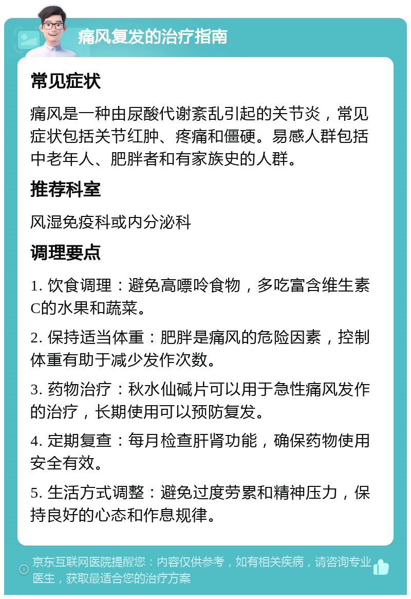 痛风复发的治疗指南 常见症状 痛风是一种由尿酸代谢紊乱引起的关节炎，常见症状包括关节红肿、疼痛和僵硬。易感人群包括中老年人、肥胖者和有家族史的人群。 推荐科室 风湿免疫科或内分泌科 调理要点 1. 饮食调理：避免高嘌呤食物，多吃富含维生素C的水果和蔬菜。 2. 保持适当体重：肥胖是痛风的危险因素，控制体重有助于减少发作次数。 3. 药物治疗：秋水仙碱片可以用于急性痛风发作的治疗，长期使用可以预防复发。 4. 定期复查：每月检查肝肾功能，确保药物使用安全有效。 5. 生活方式调整：避免过度劳累和精神压力，保持良好的心态和作息规律。