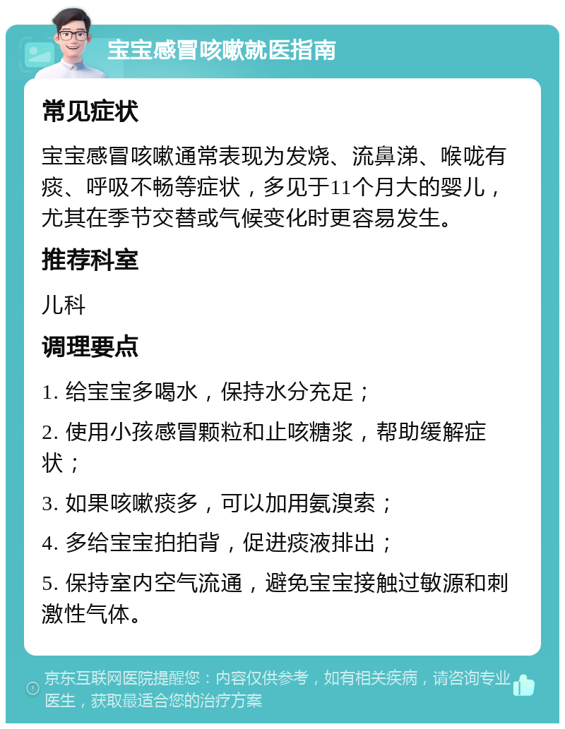 宝宝感冒咳嗽就医指南 常见症状 宝宝感冒咳嗽通常表现为发烧、流鼻涕、喉咙有痰、呼吸不畅等症状，多见于11个月大的婴儿，尤其在季节交替或气候变化时更容易发生。 推荐科室 儿科 调理要点 1. 给宝宝多喝水，保持水分充足； 2. 使用小孩感冒颗粒和止咳糖浆，帮助缓解症状； 3. 如果咳嗽痰多，可以加用氨溴索； 4. 多给宝宝拍拍背，促进痰液排出； 5. 保持室内空气流通，避免宝宝接触过敏源和刺激性气体。