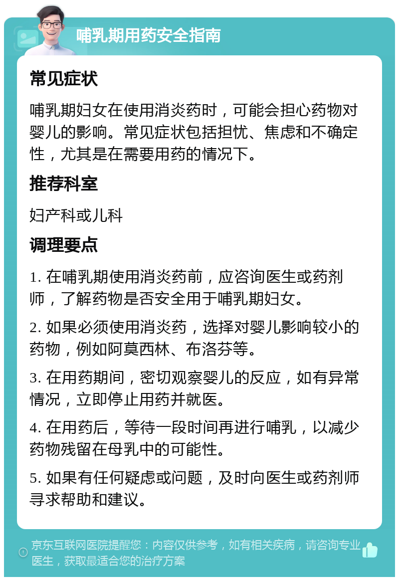 哺乳期用药安全指南 常见症状 哺乳期妇女在使用消炎药时，可能会担心药物对婴儿的影响。常见症状包括担忧、焦虑和不确定性，尤其是在需要用药的情况下。 推荐科室 妇产科或儿科 调理要点 1. 在哺乳期使用消炎药前，应咨询医生或药剂师，了解药物是否安全用于哺乳期妇女。 2. 如果必须使用消炎药，选择对婴儿影响较小的药物，例如阿莫西林、布洛芬等。 3. 在用药期间，密切观察婴儿的反应，如有异常情况，立即停止用药并就医。 4. 在用药后，等待一段时间再进行哺乳，以减少药物残留在母乳中的可能性。 5. 如果有任何疑虑或问题，及时向医生或药剂师寻求帮助和建议。