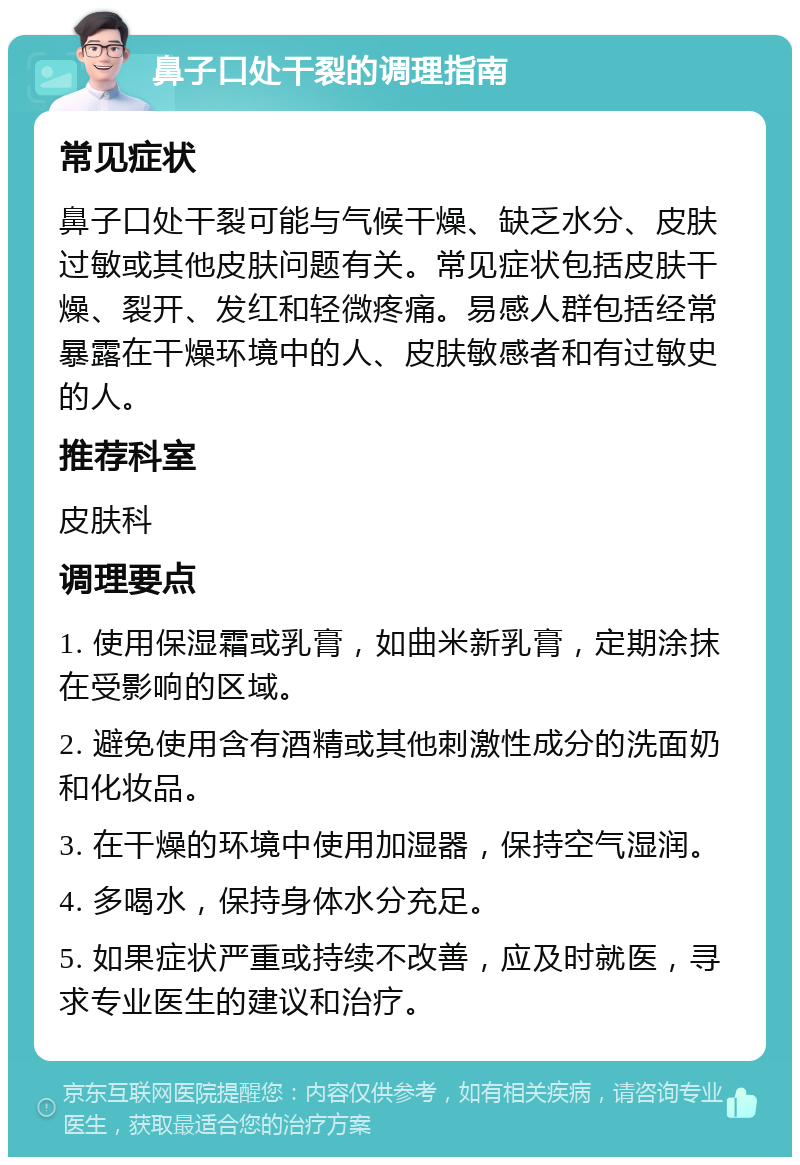 鼻子口处干裂的调理指南 常见症状 鼻子口处干裂可能与气候干燥、缺乏水分、皮肤过敏或其他皮肤问题有关。常见症状包括皮肤干燥、裂开、发红和轻微疼痛。易感人群包括经常暴露在干燥环境中的人、皮肤敏感者和有过敏史的人。 推荐科室 皮肤科 调理要点 1. 使用保湿霜或乳膏，如曲米新乳膏，定期涂抹在受影响的区域。 2. 避免使用含有酒精或其他刺激性成分的洗面奶和化妆品。 3. 在干燥的环境中使用加湿器，保持空气湿润。 4. 多喝水，保持身体水分充足。 5. 如果症状严重或持续不改善，应及时就医，寻求专业医生的建议和治疗。