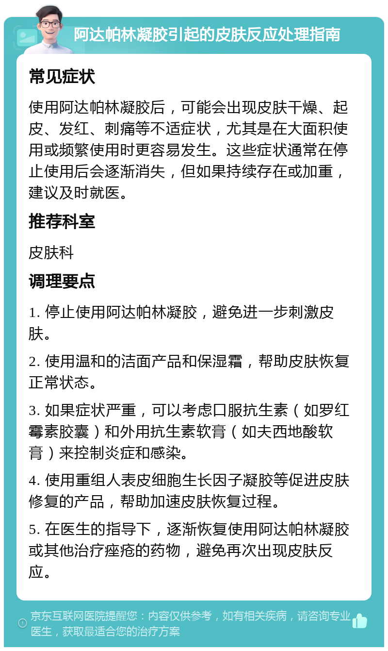 阿达帕林凝胶引起的皮肤反应处理指南 常见症状 使用阿达帕林凝胶后，可能会出现皮肤干燥、起皮、发红、刺痛等不适症状，尤其是在大面积使用或频繁使用时更容易发生。这些症状通常在停止使用后会逐渐消失，但如果持续存在或加重，建议及时就医。 推荐科室 皮肤科 调理要点 1. 停止使用阿达帕林凝胶，避免进一步刺激皮肤。 2. 使用温和的洁面产品和保湿霜，帮助皮肤恢复正常状态。 3. 如果症状严重，可以考虑口服抗生素（如罗红霉素胶囊）和外用抗生素软膏（如夫西地酸软膏）来控制炎症和感染。 4. 使用重组人表皮细胞生长因子凝胶等促进皮肤修复的产品，帮助加速皮肤恢复过程。 5. 在医生的指导下，逐渐恢复使用阿达帕林凝胶或其他治疗痤疮的药物，避免再次出现皮肤反应。