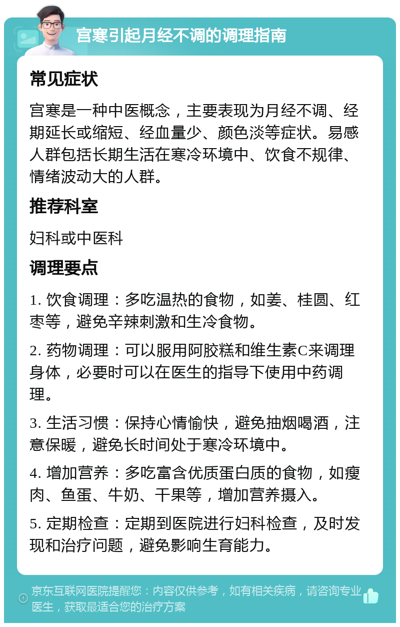 宫寒引起月经不调的调理指南 常见症状 宫寒是一种中医概念，主要表现为月经不调、经期延长或缩短、经血量少、颜色淡等症状。易感人群包括长期生活在寒冷环境中、饮食不规律、情绪波动大的人群。 推荐科室 妇科或中医科 调理要点 1. 饮食调理：多吃温热的食物，如姜、桂圆、红枣等，避免辛辣刺激和生冷食物。 2. 药物调理：可以服用阿胶糕和维生素C来调理身体，必要时可以在医生的指导下使用中药调理。 3. 生活习惯：保持心情愉快，避免抽烟喝酒，注意保暖，避免长时间处于寒冷环境中。 4. 增加营养：多吃富含优质蛋白质的食物，如瘦肉、鱼蛋、牛奶、干果等，增加营养摄入。 5. 定期检查：定期到医院进行妇科检查，及时发现和治疗问题，避免影响生育能力。