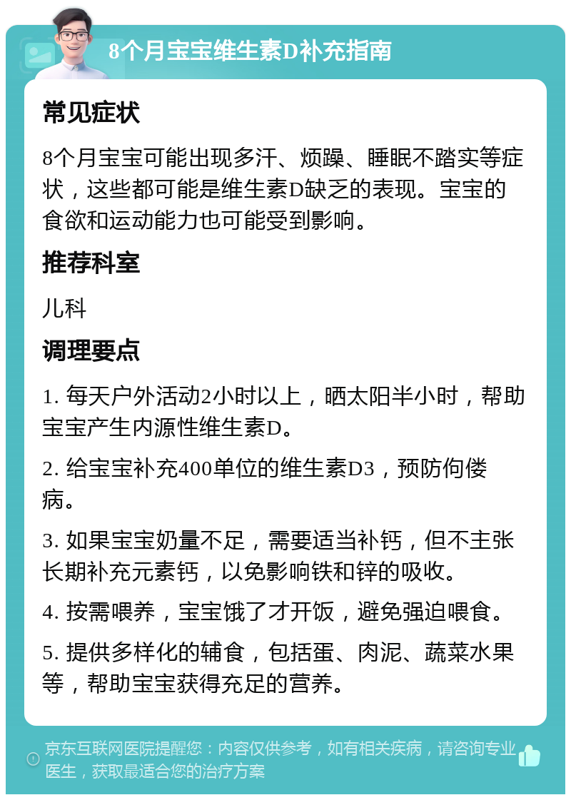 8个月宝宝维生素D补充指南 常见症状 8个月宝宝可能出现多汗、烦躁、睡眠不踏实等症状，这些都可能是维生素D缺乏的表现。宝宝的食欲和运动能力也可能受到影响。 推荐科室 儿科 调理要点 1. 每天户外活动2小时以上，晒太阳半小时，帮助宝宝产生内源性维生素D。 2. 给宝宝补充400单位的维生素D3，预防佝偻病。 3. 如果宝宝奶量不足，需要适当补钙，但不主张长期补充元素钙，以免影响铁和锌的吸收。 4. 按需喂养，宝宝饿了才开饭，避免强迫喂食。 5. 提供多样化的辅食，包括蛋、肉泥、蔬菜水果等，帮助宝宝获得充足的营养。