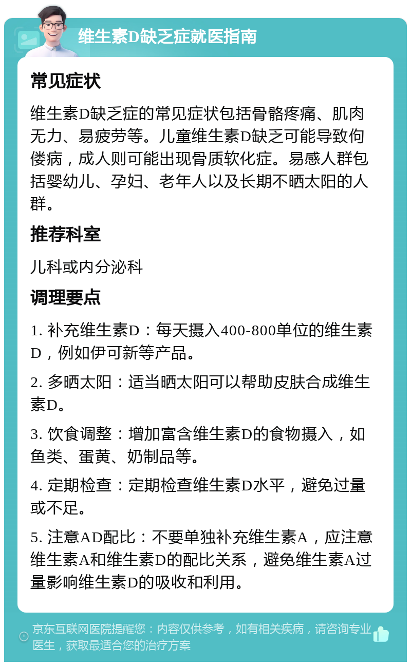 维生素D缺乏症就医指南 常见症状 维生素D缺乏症的常见症状包括骨骼疼痛、肌肉无力、易疲劳等。儿童维生素D缺乏可能导致佝偻病，成人则可能出现骨质软化症。易感人群包括婴幼儿、孕妇、老年人以及长期不晒太阳的人群。 推荐科室 儿科或内分泌科 调理要点 1. 补充维生素D：每天摄入400-800单位的维生素D，例如伊可新等产品。 2. 多晒太阳：适当晒太阳可以帮助皮肤合成维生素D。 3. 饮食调整：增加富含维生素D的食物摄入，如鱼类、蛋黄、奶制品等。 4. 定期检查：定期检查维生素D水平，避免过量或不足。 5. 注意AD配比：不要单独补充维生素A，应注意维生素A和维生素D的配比关系，避免维生素A过量影响维生素D的吸收和利用。