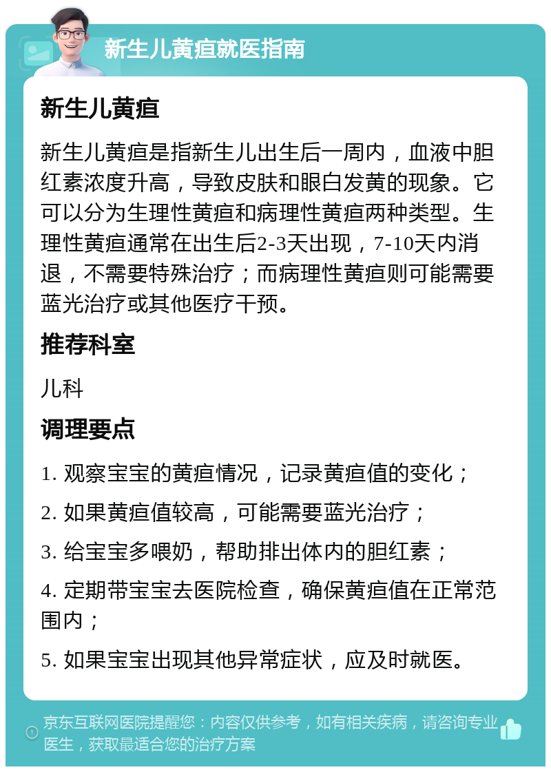 新生儿黄疸就医指南 新生儿黄疸 新生儿黄疸是指新生儿出生后一周内，血液中胆红素浓度升高，导致皮肤和眼白发黄的现象。它可以分为生理性黄疸和病理性黄疸两种类型。生理性黄疸通常在出生后2-3天出现，7-10天内消退，不需要特殊治疗；而病理性黄疸则可能需要蓝光治疗或其他医疗干预。 推荐科室 儿科 调理要点 1. 观察宝宝的黄疸情况，记录黄疸值的变化； 2. 如果黄疸值较高，可能需要蓝光治疗； 3. 给宝宝多喂奶，帮助排出体内的胆红素； 4. 定期带宝宝去医院检查，确保黄疸值在正常范围内； 5. 如果宝宝出现其他异常症状，应及时就医。