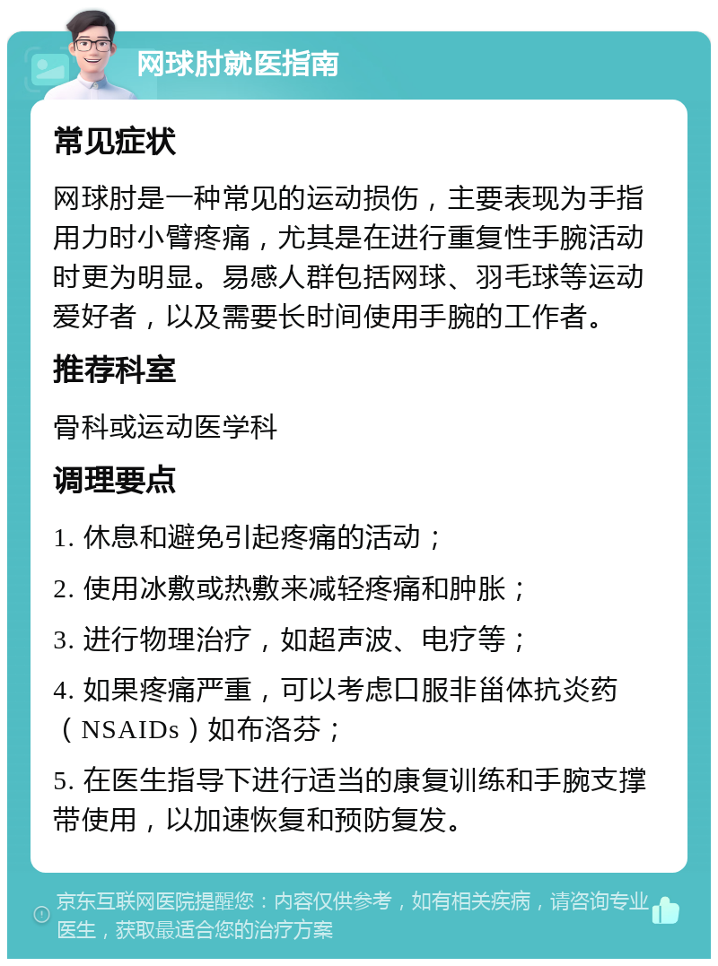 网球肘就医指南 常见症状 网球肘是一种常见的运动损伤，主要表现为手指用力时小臂疼痛，尤其是在进行重复性手腕活动时更为明显。易感人群包括网球、羽毛球等运动爱好者，以及需要长时间使用手腕的工作者。 推荐科室 骨科或运动医学科 调理要点 1. 休息和避免引起疼痛的活动； 2. 使用冰敷或热敷来减轻疼痛和肿胀； 3. 进行物理治疗，如超声波、电疗等； 4. 如果疼痛严重，可以考虑口服非甾体抗炎药（NSAIDs）如布洛芬； 5. 在医生指导下进行适当的康复训练和手腕支撑带使用，以加速恢复和预防复发。