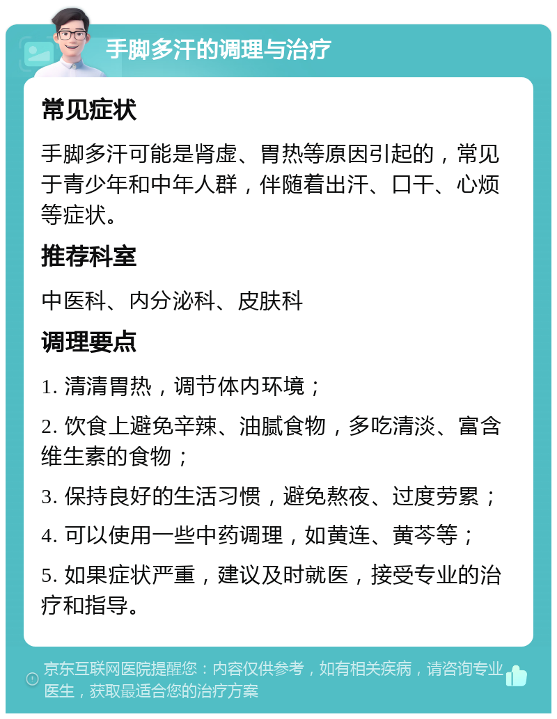 手脚多汗的调理与治疗 常见症状 手脚多汗可能是肾虚、胃热等原因引起的，常见于青少年和中年人群，伴随着出汗、口干、心烦等症状。 推荐科室 中医科、内分泌科、皮肤科 调理要点 1. 清清胃热，调节体内环境； 2. 饮食上避免辛辣、油腻食物，多吃清淡、富含维生素的食物； 3. 保持良好的生活习惯，避免熬夜、过度劳累； 4. 可以使用一些中药调理，如黄连、黄芩等； 5. 如果症状严重，建议及时就医，接受专业的治疗和指导。