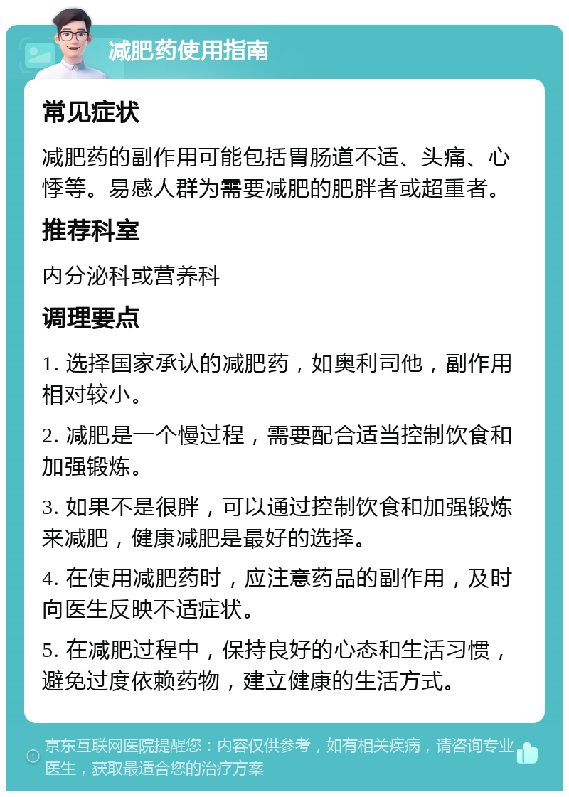 减肥药使用指南 常见症状 减肥药的副作用可能包括胃肠道不适、头痛、心悸等。易感人群为需要减肥的肥胖者或超重者。 推荐科室 内分泌科或营养科 调理要点 1. 选择国家承认的减肥药，如奥利司他，副作用相对较小。 2. 减肥是一个慢过程，需要配合适当控制饮食和加强锻炼。 3. 如果不是很胖，可以通过控制饮食和加强锻炼来减肥，健康减肥是最好的选择。 4. 在使用减肥药时，应注意药品的副作用，及时向医生反映不适症状。 5. 在减肥过程中，保持良好的心态和生活习惯，避免过度依赖药物，建立健康的生活方式。