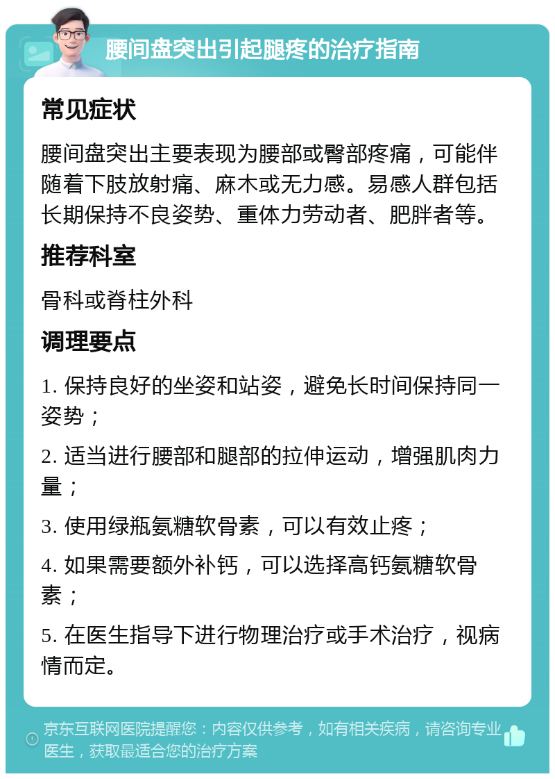 腰间盘突出引起腿疼的治疗指南 常见症状 腰间盘突出主要表现为腰部或臀部疼痛，可能伴随着下肢放射痛、麻木或无力感。易感人群包括长期保持不良姿势、重体力劳动者、肥胖者等。 推荐科室 骨科或脊柱外科 调理要点 1. 保持良好的坐姿和站姿，避免长时间保持同一姿势； 2. 适当进行腰部和腿部的拉伸运动，增强肌肉力量； 3. 使用绿瓶氨糖软骨素，可以有效止疼； 4. 如果需要额外补钙，可以选择高钙氨糖软骨素； 5. 在医生指导下进行物理治疗或手术治疗，视病情而定。