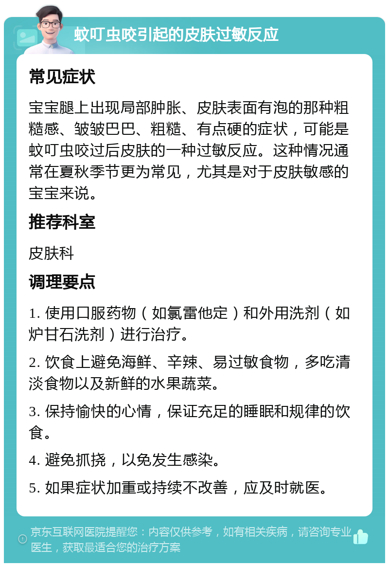 蚊叮虫咬引起的皮肤过敏反应 常见症状 宝宝腿上出现局部肿胀、皮肤表面有泡的那种粗糙感、皱皱巴巴、粗糙、有点硬的症状，可能是蚊叮虫咬过后皮肤的一种过敏反应。这种情况通常在夏秋季节更为常见，尤其是对于皮肤敏感的宝宝来说。 推荐科室 皮肤科 调理要点 1. 使用口服药物（如氯雷他定）和外用洗剂（如炉甘石洗剂）进行治疗。 2. 饮食上避免海鲜、辛辣、易过敏食物，多吃清淡食物以及新鲜的水果蔬菜。 3. 保持愉快的心情，保证充足的睡眠和规律的饮食。 4. 避免抓挠，以免发生感染。 5. 如果症状加重或持续不改善，应及时就医。