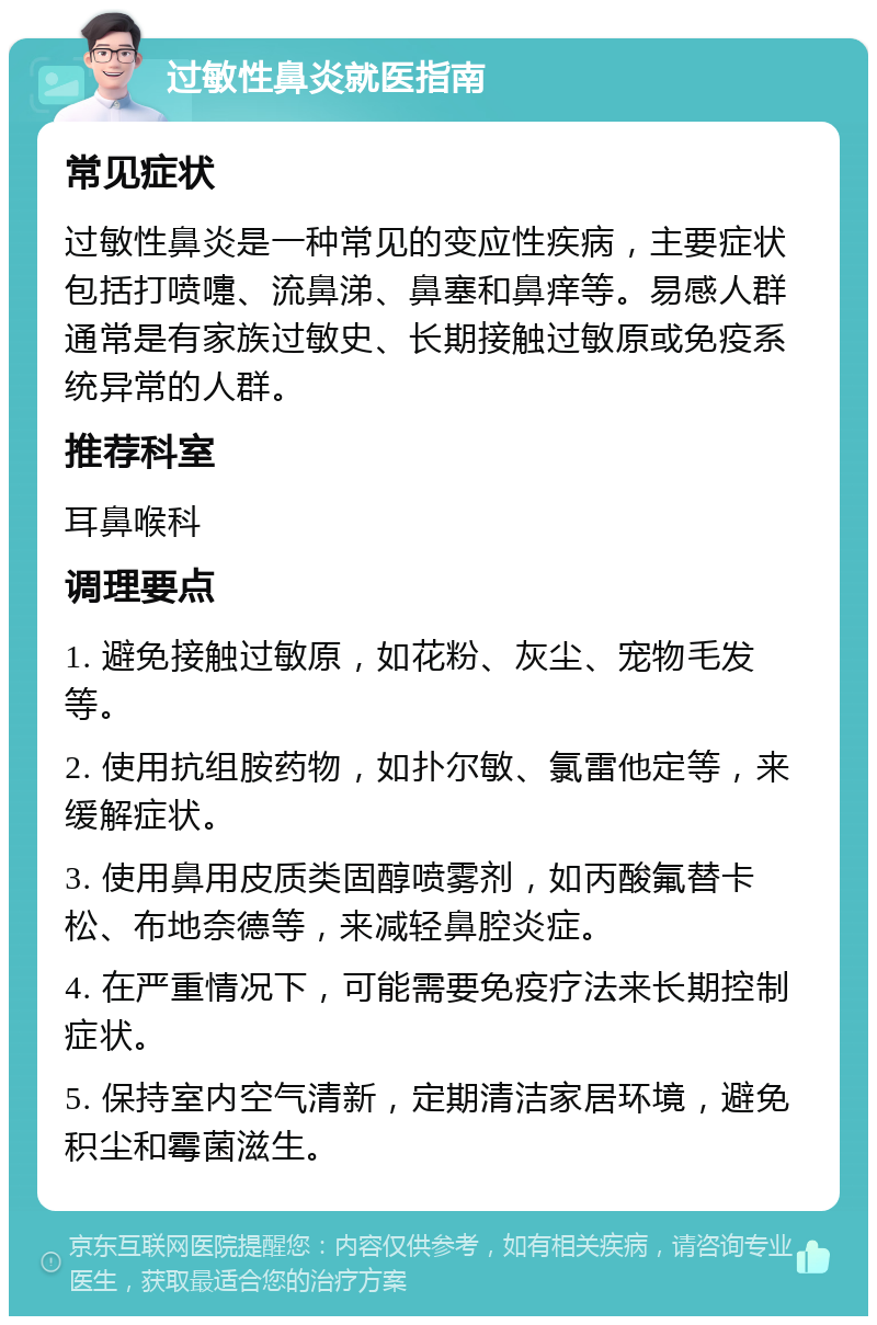 过敏性鼻炎就医指南 常见症状 过敏性鼻炎是一种常见的变应性疾病，主要症状包括打喷嚏、流鼻涕、鼻塞和鼻痒等。易感人群通常是有家族过敏史、长期接触过敏原或免疫系统异常的人群。 推荐科室 耳鼻喉科 调理要点 1. 避免接触过敏原，如花粉、灰尘、宠物毛发等。 2. 使用抗组胺药物，如扑尔敏、氯雷他定等，来缓解症状。 3. 使用鼻用皮质类固醇喷雾剂，如丙酸氟替卡松、布地奈德等，来减轻鼻腔炎症。 4. 在严重情况下，可能需要免疫疗法来长期控制症状。 5. 保持室内空气清新，定期清洁家居环境，避免积尘和霉菌滋生。