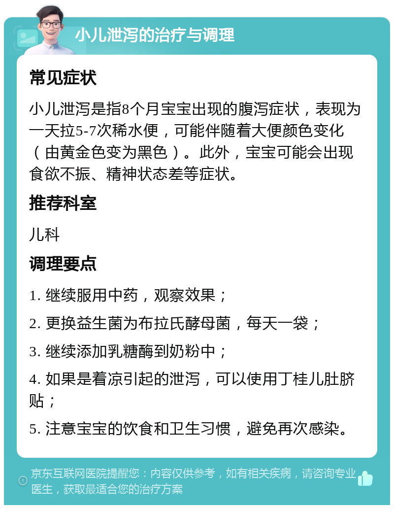 小儿泄泻的治疗与调理 常见症状 小儿泄泻是指8个月宝宝出现的腹泻症状，表现为一天拉5-7次稀水便，可能伴随着大便颜色变化（由黄金色变为黑色）。此外，宝宝可能会出现食欲不振、精神状态差等症状。 推荐科室 儿科 调理要点 1. 继续服用中药，观察效果； 2. 更换益生菌为布拉氏酵母菌，每天一袋； 3. 继续添加乳糖酶到奶粉中； 4. 如果是着凉引起的泄泻，可以使用丁桂儿肚脐贴； 5. 注意宝宝的饮食和卫生习惯，避免再次感染。