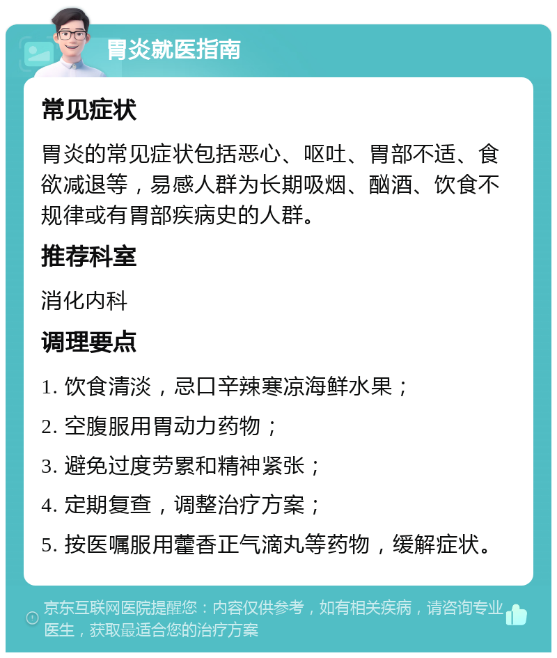 胃炎就医指南 常见症状 胃炎的常见症状包括恶心、呕吐、胃部不适、食欲减退等，易感人群为长期吸烟、酗酒、饮食不规律或有胃部疾病史的人群。 推荐科室 消化内科 调理要点 1. 饮食清淡，忌口辛辣寒凉海鲜水果； 2. 空腹服用胃动力药物； 3. 避免过度劳累和精神紧张； 4. 定期复查，调整治疗方案； 5. 按医嘱服用藿香正气滴丸等药物，缓解症状。