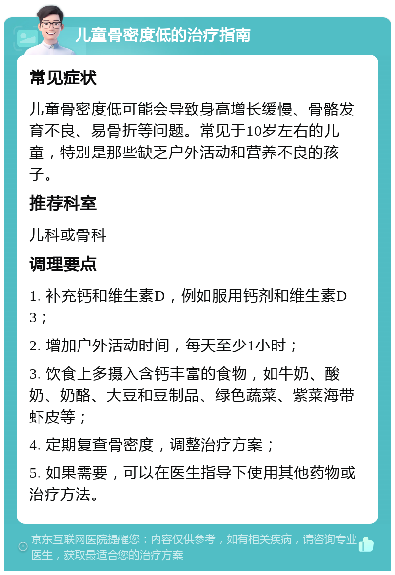 儿童骨密度低的治疗指南 常见症状 儿童骨密度低可能会导致身高增长缓慢、骨骼发育不良、易骨折等问题。常见于10岁左右的儿童，特别是那些缺乏户外活动和营养不良的孩子。 推荐科室 儿科或骨科 调理要点 1. 补充钙和维生素D，例如服用钙剂和维生素D3； 2. 增加户外活动时间，每天至少1小时； 3. 饮食上多摄入含钙丰富的食物，如牛奶、酸奶、奶酪、大豆和豆制品、绿色蔬菜、紫菜海带虾皮等； 4. 定期复查骨密度，调整治疗方案； 5. 如果需要，可以在医生指导下使用其他药物或治疗方法。