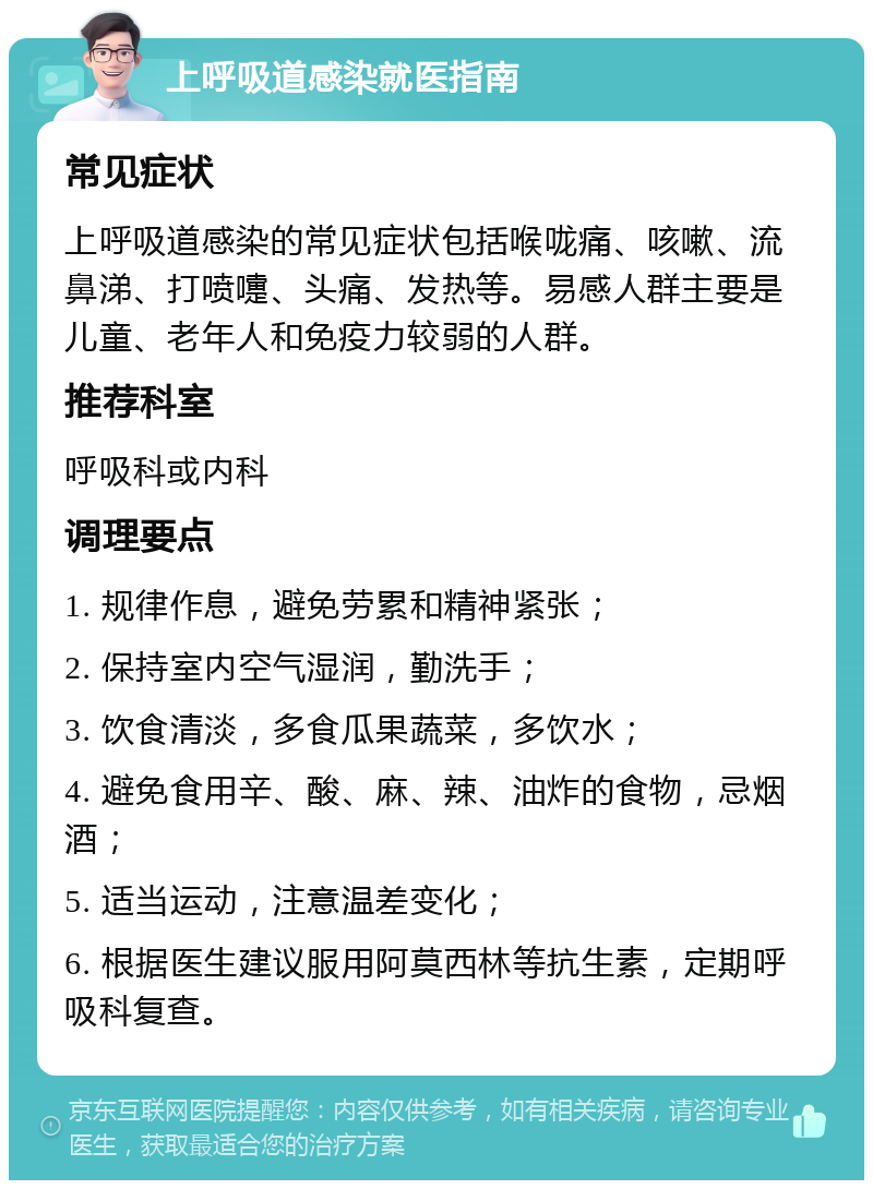 上呼吸道感染就医指南 常见症状 上呼吸道感染的常见症状包括喉咙痛、咳嗽、流鼻涕、打喷嚏、头痛、发热等。易感人群主要是儿童、老年人和免疫力较弱的人群。 推荐科室 呼吸科或内科 调理要点 1. 规律作息，避免劳累和精神紧张； 2. 保持室内空气湿润，勤洗手； 3. 饮食清淡，多食瓜果蔬菜，多饮水； 4. 避免食用辛、酸、麻、辣、油炸的食物，忌烟酒； 5. 适当运动，注意温差变化； 6. 根据医生建议服用阿莫西林等抗生素，定期呼吸科复查。