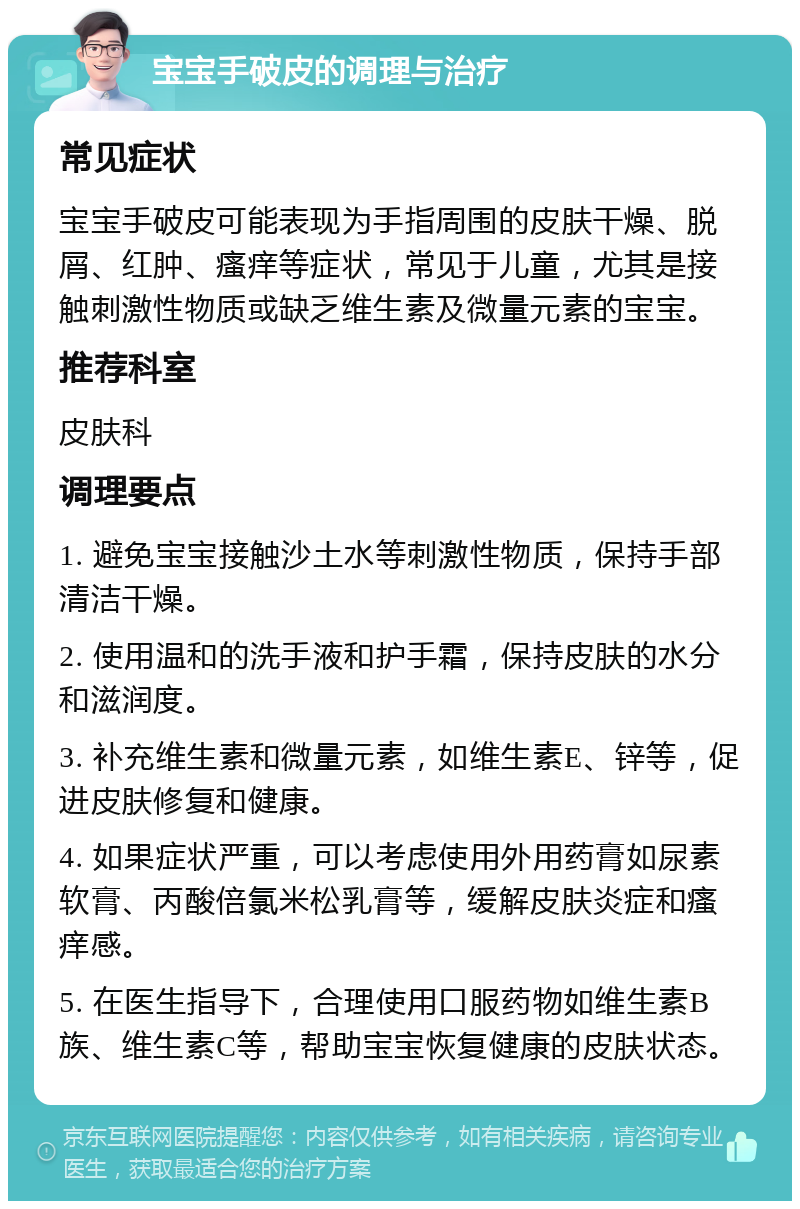 宝宝手破皮的调理与治疗 常见症状 宝宝手破皮可能表现为手指周围的皮肤干燥、脱屑、红肿、瘙痒等症状，常见于儿童，尤其是接触刺激性物质或缺乏维生素及微量元素的宝宝。 推荐科室 皮肤科 调理要点 1. 避免宝宝接触沙土水等刺激性物质，保持手部清洁干燥。 2. 使用温和的洗手液和护手霜，保持皮肤的水分和滋润度。 3. 补充维生素和微量元素，如维生素E、锌等，促进皮肤修复和健康。 4. 如果症状严重，可以考虑使用外用药膏如尿素软膏、丙酸倍氯米松乳膏等，缓解皮肤炎症和瘙痒感。 5. 在医生指导下，合理使用口服药物如维生素B族、维生素C等，帮助宝宝恢复健康的皮肤状态。