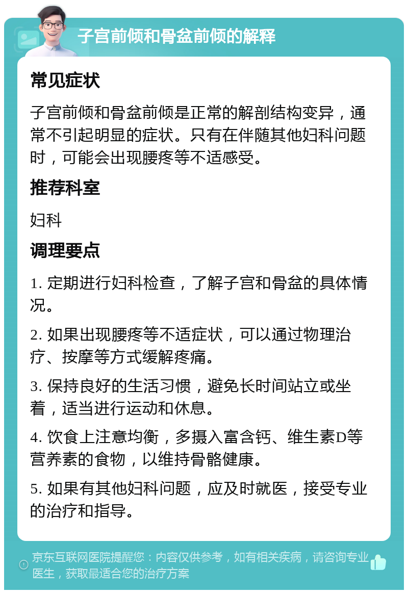 子宫前倾和骨盆前倾的解释 常见症状 子宫前倾和骨盆前倾是正常的解剖结构变异，通常不引起明显的症状。只有在伴随其他妇科问题时，可能会出现腰疼等不适感受。 推荐科室 妇科 调理要点 1. 定期进行妇科检查，了解子宫和骨盆的具体情况。 2. 如果出现腰疼等不适症状，可以通过物理治疗、按摩等方式缓解疼痛。 3. 保持良好的生活习惯，避免长时间站立或坐着，适当进行运动和休息。 4. 饮食上注意均衡，多摄入富含钙、维生素D等营养素的食物，以维持骨骼健康。 5. 如果有其他妇科问题，应及时就医，接受专业的治疗和指导。