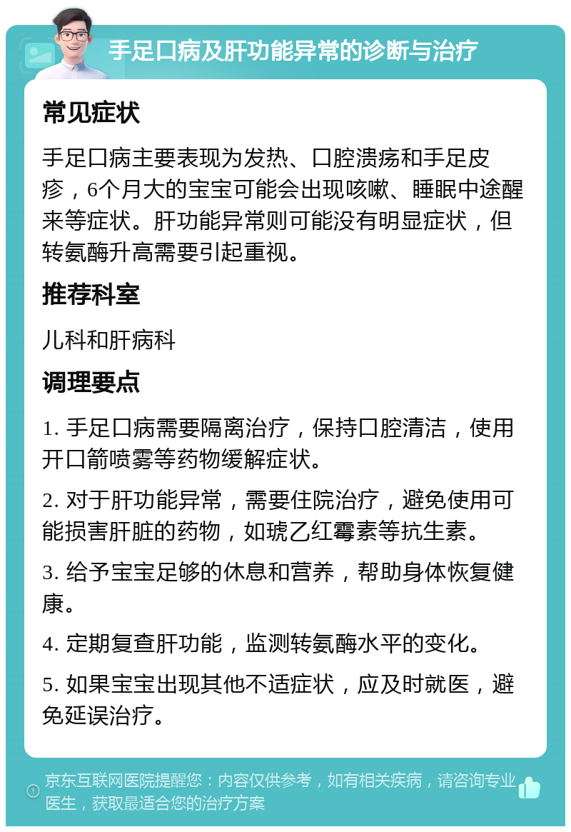 手足口病及肝功能异常的诊断与治疗 常见症状 手足口病主要表现为发热、口腔溃疡和手足皮疹，6个月大的宝宝可能会出现咳嗽、睡眠中途醒来等症状。肝功能异常则可能没有明显症状，但转氨酶升高需要引起重视。 推荐科室 儿科和肝病科 调理要点 1. 手足口病需要隔离治疗，保持口腔清洁，使用开口箭喷雾等药物缓解症状。 2. 对于肝功能异常，需要住院治疗，避免使用可能损害肝脏的药物，如琥乙红霉素等抗生素。 3. 给予宝宝足够的休息和营养，帮助身体恢复健康。 4. 定期复查肝功能，监测转氨酶水平的变化。 5. 如果宝宝出现其他不适症状，应及时就医，避免延误治疗。