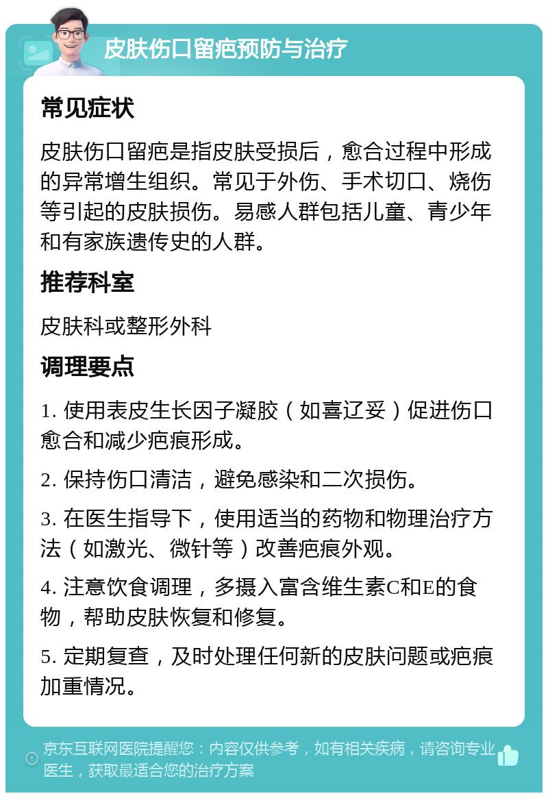 皮肤伤口留疤预防与治疗 常见症状 皮肤伤口留疤是指皮肤受损后，愈合过程中形成的异常增生组织。常见于外伤、手术切口、烧伤等引起的皮肤损伤。易感人群包括儿童、青少年和有家族遗传史的人群。 推荐科室 皮肤科或整形外科 调理要点 1. 使用表皮生长因子凝胶（如喜辽妥）促进伤口愈合和减少疤痕形成。 2. 保持伤口清洁，避免感染和二次损伤。 3. 在医生指导下，使用适当的药物和物理治疗方法（如激光、微针等）改善疤痕外观。 4. 注意饮食调理，多摄入富含维生素C和E的食物，帮助皮肤恢复和修复。 5. 定期复查，及时处理任何新的皮肤问题或疤痕加重情况。