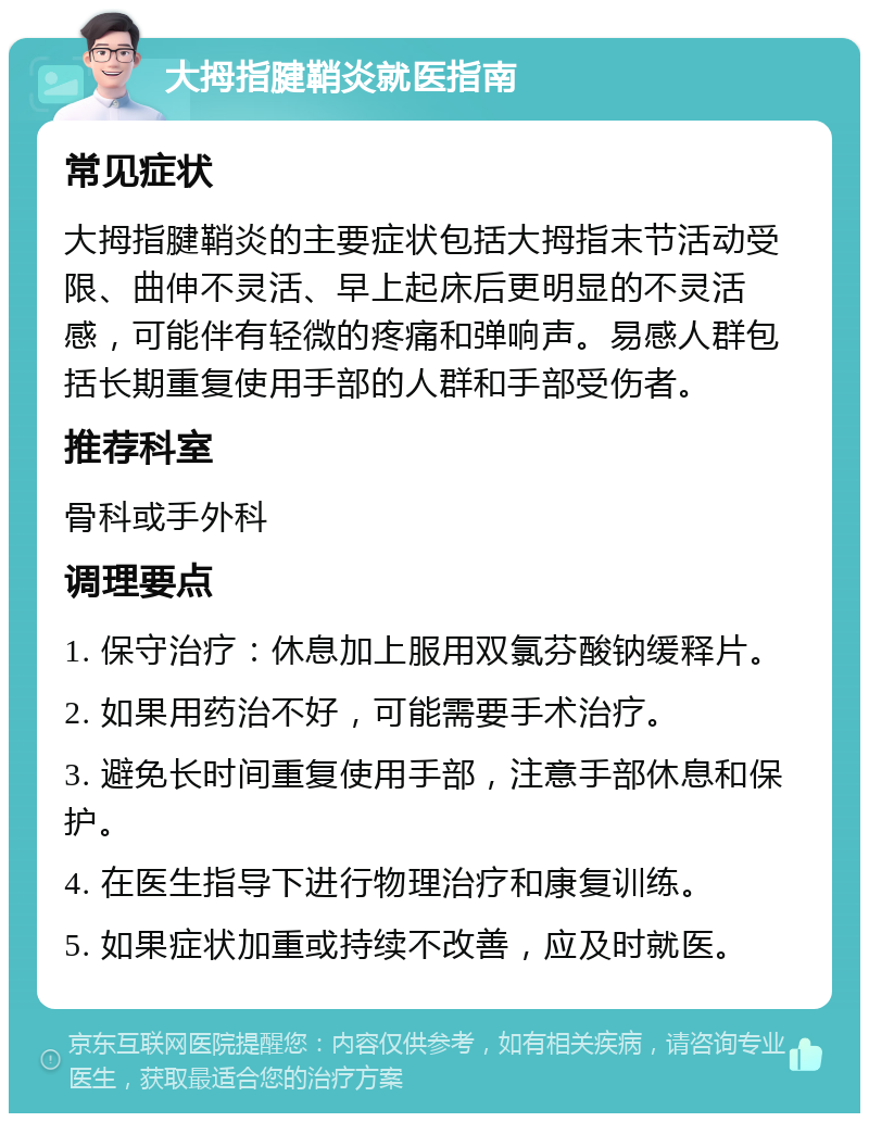 大拇指腱鞘炎就医指南 常见症状 大拇指腱鞘炎的主要症状包括大拇指末节活动受限、曲伸不灵活、早上起床后更明显的不灵活感，可能伴有轻微的疼痛和弹响声。易感人群包括长期重复使用手部的人群和手部受伤者。 推荐科室 骨科或手外科 调理要点 1. 保守治疗：休息加上服用双氯芬酸钠缓释片。 2. 如果用药治不好，可能需要手术治疗。 3. 避免长时间重复使用手部，注意手部休息和保护。 4. 在医生指导下进行物理治疗和康复训练。 5. 如果症状加重或持续不改善，应及时就医。