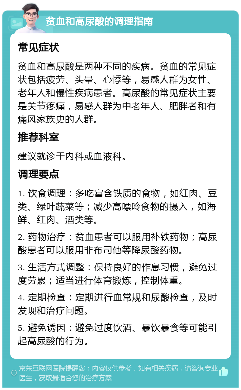 贫血和高尿酸的调理指南 常见症状 贫血和高尿酸是两种不同的疾病。贫血的常见症状包括疲劳、头晕、心悸等，易感人群为女性、老年人和慢性疾病患者。高尿酸的常见症状主要是关节疼痛，易感人群为中老年人、肥胖者和有痛风家族史的人群。 推荐科室 建议就诊于内科或血液科。 调理要点 1. 饮食调理：多吃富含铁质的食物，如红肉、豆类、绿叶蔬菜等；减少高嘌呤食物的摄入，如海鲜、红肉、酒类等。 2. 药物治疗：贫血患者可以服用补铁药物；高尿酸患者可以服用非布司他等降尿酸药物。 3. 生活方式调整：保持良好的作息习惯，避免过度劳累；适当进行体育锻炼，控制体重。 4. 定期检查：定期进行血常规和尿酸检查，及时发现和治疗问题。 5. 避免诱因：避免过度饮酒、暴饮暴食等可能引起高尿酸的行为。