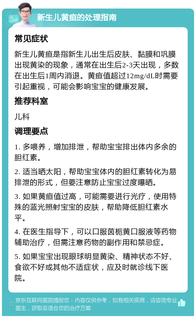 新生儿黄疸的处理指南 常见症状 新生儿黄疸是指新生儿出生后皮肤、黏膜和巩膜出现黄染的现象，通常在出生后2-3天出现，多数在出生后1周内消退。黄疸值超过12mg/dL时需要引起重视，可能会影响宝宝的健康发展。 推荐科室 儿科 调理要点 1. 多喂养，增加排泄，帮助宝宝排出体内多余的胆红素。 2. 适当晒太阳，帮助宝宝体内的胆红素转化为易排泄的形式，但要注意防止宝宝过度曝晒。 3. 如果黄疸值过高，可能需要进行光疗，使用特殊的蓝光照射宝宝的皮肤，帮助降低胆红素水平。 4. 在医生指导下，可以口服茵栀黄口服液等药物辅助治疗，但需注意药物的副作用和禁忌症。 5. 如果宝宝出现眼球明显黄染、精神状态不好、食欲不好或其他不适症状，应及时就诊线下医院。