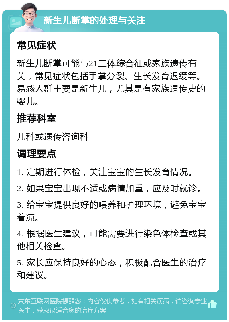 新生儿断掌的处理与关注 常见症状 新生儿断掌可能与21三体综合征或家族遗传有关，常见症状包括手掌分裂、生长发育迟缓等。易感人群主要是新生儿，尤其是有家族遗传史的婴儿。 推荐科室 儿科或遗传咨询科 调理要点 1. 定期进行体检，关注宝宝的生长发育情况。 2. 如果宝宝出现不适或病情加重，应及时就诊。 3. 给宝宝提供良好的喂养和护理环境，避免宝宝着凉。 4. 根据医生建议，可能需要进行染色体检查或其他相关检查。 5. 家长应保持良好的心态，积极配合医生的治疗和建议。