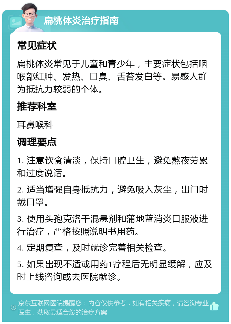 扁桃体炎治疗指南 常见症状 扁桃体炎常见于儿童和青少年，主要症状包括咽喉部红肿、发热、口臭、舌苔发白等。易感人群为抵抗力较弱的个体。 推荐科室 耳鼻喉科 调理要点 1. 注意饮食清淡，保持口腔卫生，避免熬夜劳累和过度说话。 2. 适当增强自身抵抗力，避免吸入灰尘，出门时戴口罩。 3. 使用头孢克洛干混悬剂和蒲地蓝消炎口服液进行治疗，严格按照说明书用药。 4. 定期复查，及时就诊完善相关检查。 5. 如果出现不适或用药1疗程后无明显缓解，应及时上线咨询或去医院就诊。